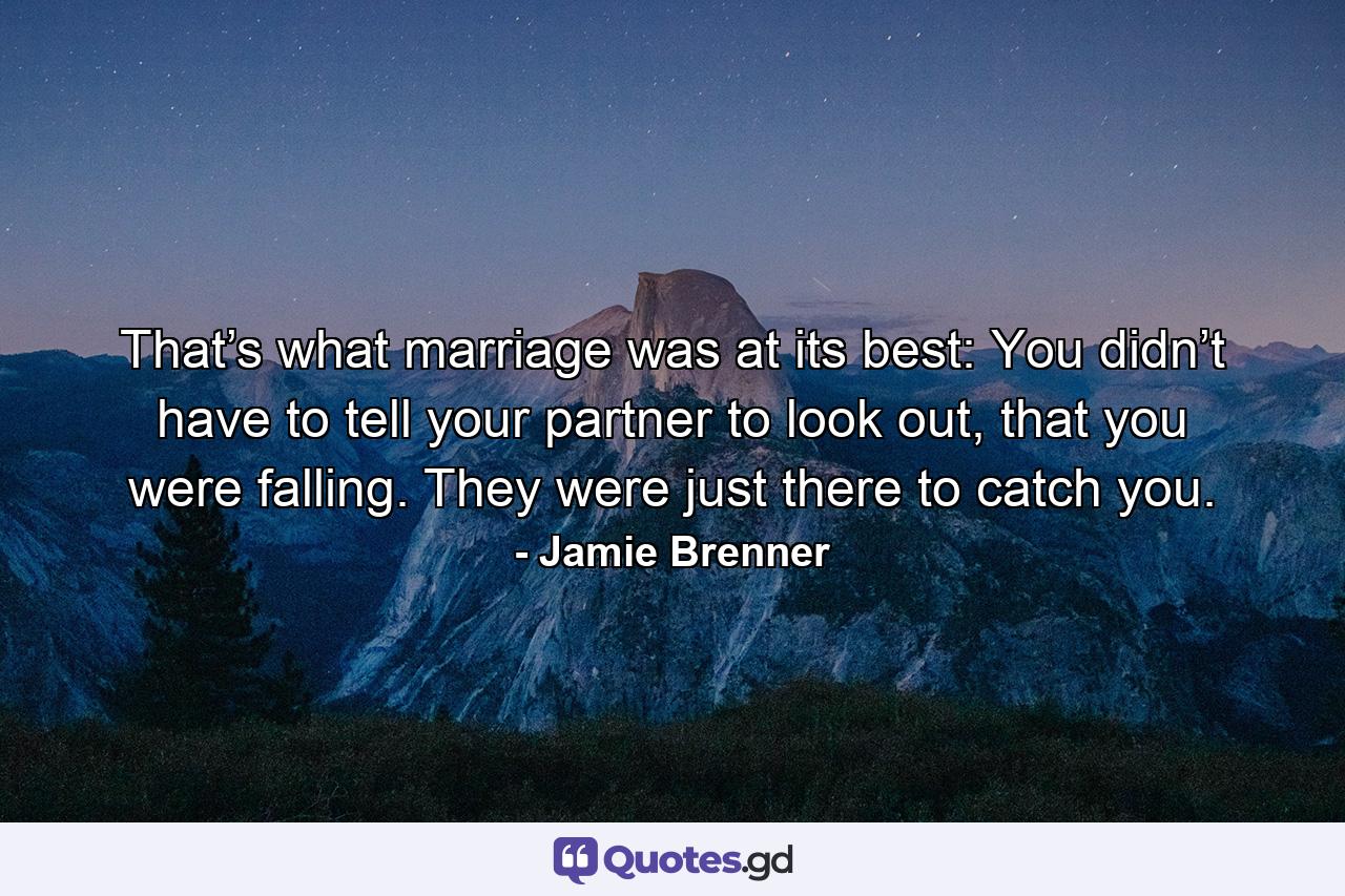 That’s what marriage was at its best: You didn’t have to tell your partner to look out, that you were falling. They were just there to catch you. - Quote by Jamie Brenner