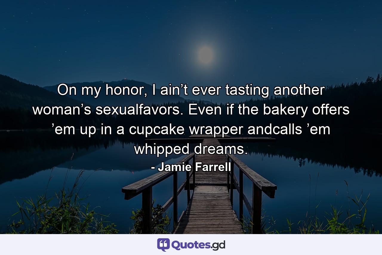 On my honor, I ain’t ever tasting another woman’s sexualfavors. Even if the bakery offers ’em up in a cupcake wrapper andcalls ’em whipped dreams. - Quote by Jamie Farrell