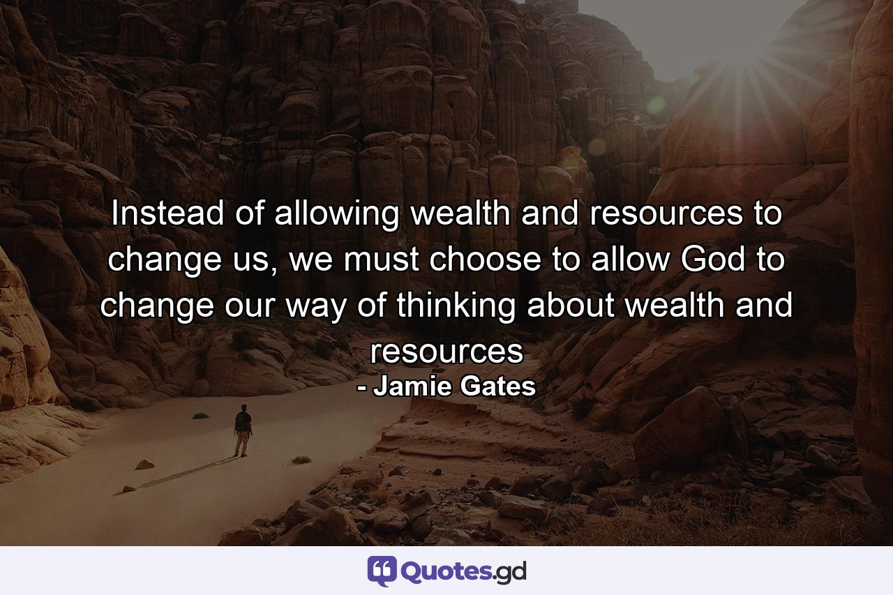 Instead of allowing wealth and resources to change us, we must choose to allow God to change our way of thinking about wealth and resources - Quote by Jamie Gates