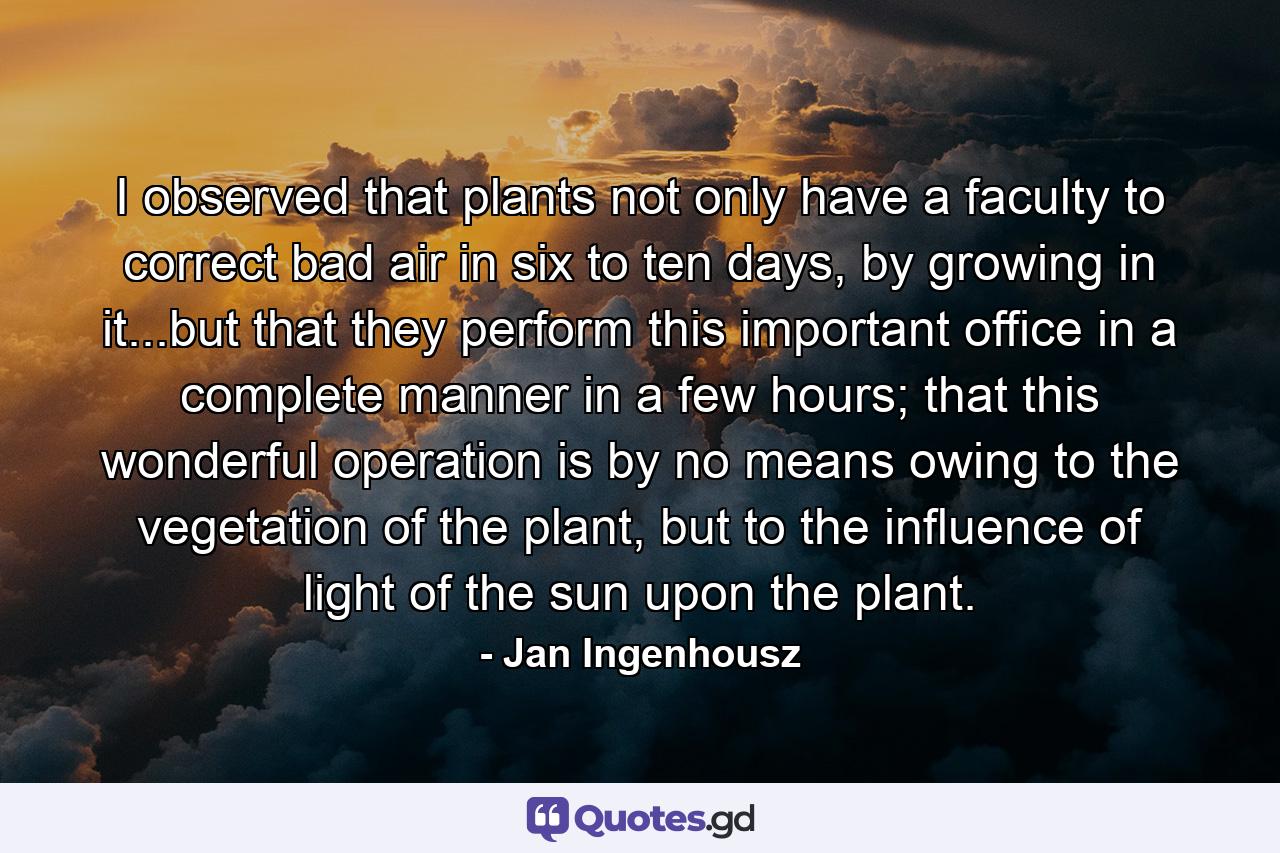 I observed that plants not only have a faculty to correct bad air in six to ten days, by growing in it...but that they perform this important office in a complete manner in a few hours; that this wonderful operation is by no means owing to the vegetation of the plant, but to the influence of light of the sun upon the plant. - Quote by Jan Ingenhousz