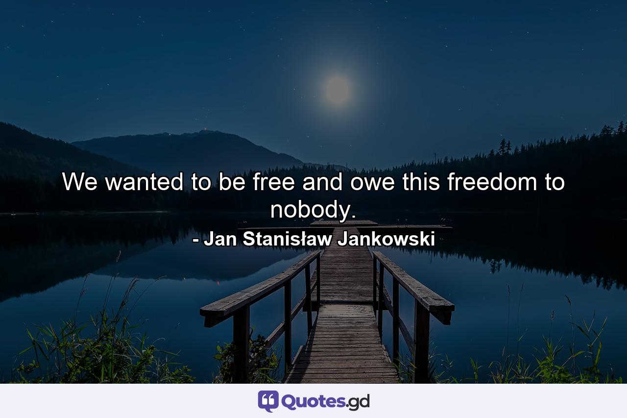 We wanted to be free and owe this freedom to nobody. - Quote by Jan Stanisław Jankowski