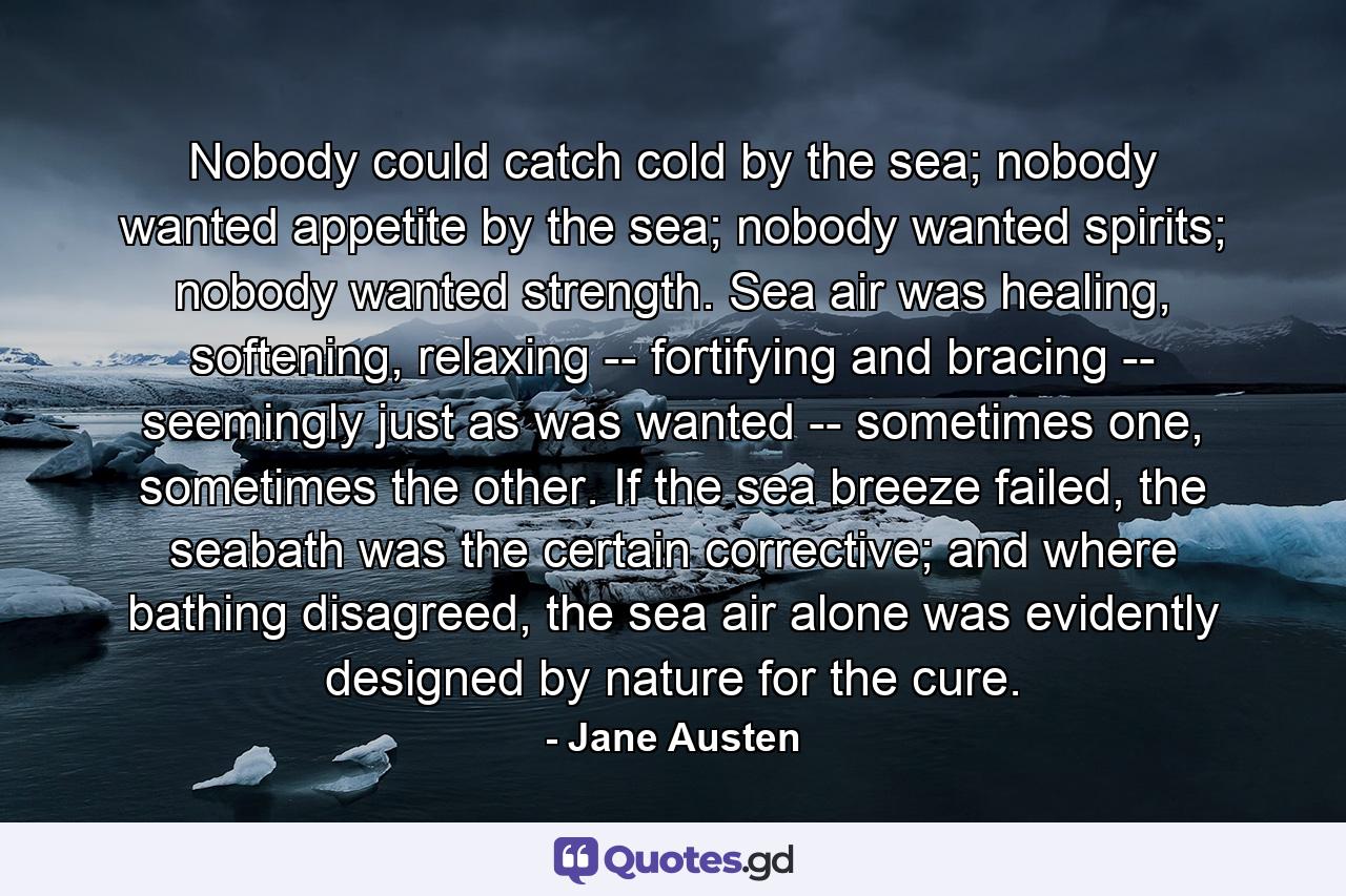 Nobody could catch cold by the sea; nobody wanted appetite by the sea; nobody wanted spirits; nobody wanted strength. Sea air was healing, softening, relaxing -- fortifying and bracing -- seemingly just as was wanted -- sometimes one, sometimes the other. If the sea breeze failed, the seabath was the certain corrective; and where bathing disagreed, the sea air alone was evidently designed by nature for the cure. - Quote by Jane Austen