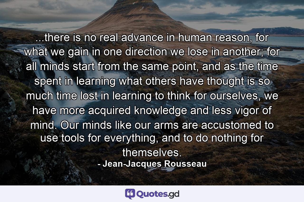 ...there is no real advance in human reason, for what we gain in one direction we lose in another; for all minds start from the same point, and as the time spent in learning what others have thought is so much time lost in learning to think for ourselves, we have more acquired knowledge and less vigor of mind. Our minds like our arms are accustomed to use tools for everything, and to do nothing for themselves. - Quote by Jean-Jacques Rousseau