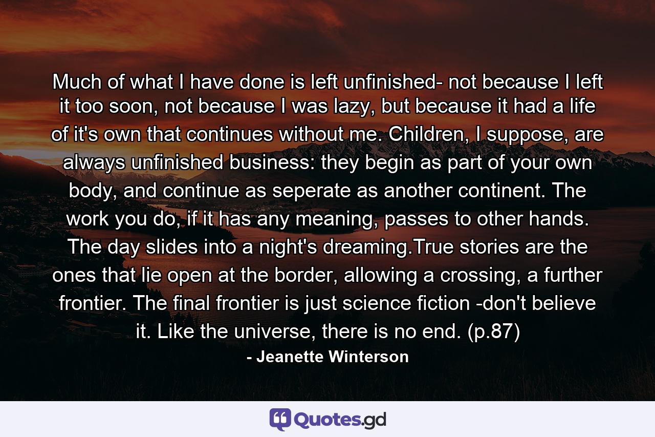 Much of what I have done is left unfinished- not because I left it too soon, not because I was lazy, but because it had a life of it's own that continues without me. Children, I suppose, are always unfinished business: they begin as part of your own body, and continue as seperate as another continent. The work you do, if it has any meaning, passes to other hands. The day slides into a night's dreaming.True stories are the ones that lie open at the border, allowing a crossing, a further frontier. The final frontier is just science fiction -don't believe it. Like the universe, there is no end. (p.87) - Quote by Jeanette Winterson