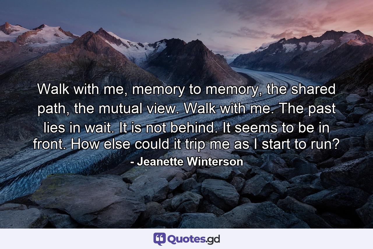 Walk with me, memory to memory, the shared path, the mutual view. Walk with me. The past lies in wait. It is not behind. It seems to be in front. How else could it trip me as I start to run? - Quote by Jeanette Winterson