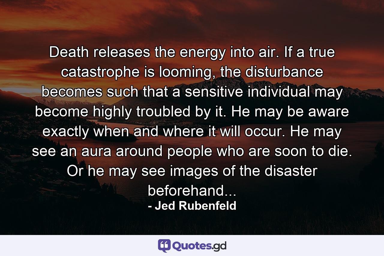 Death releases the energy into air. If a true catastrophe is looming, the disturbance becomes such that a sensitive individual may become highly troubled by it. He may be aware exactly when and where it will occur. He may see an aura around people who are soon to die. Or he may see images of the disaster beforehand... - Quote by Jed Rubenfeld