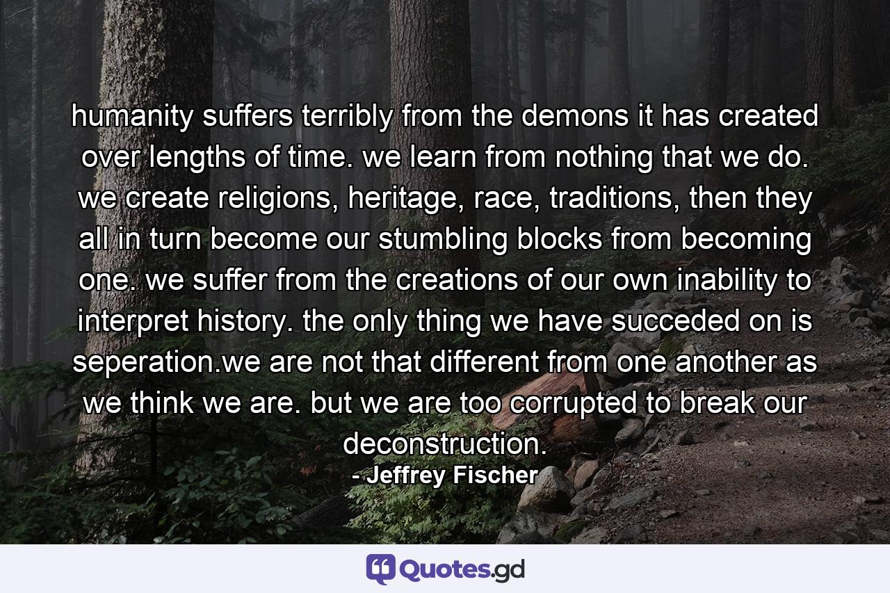 humanity suffers terribly from the demons it has created over lengths of time. we learn from nothing that we do. we create religions, heritage, race, traditions, then they all in turn become our stumbling blocks from becoming one. we suffer from the creations of our own inability to interpret history. the only thing we have succeded on is seperation.we are not that different from one another as we think we are. but we are too corrupted to break our deconstruction. - Quote by Jeffrey Fischer