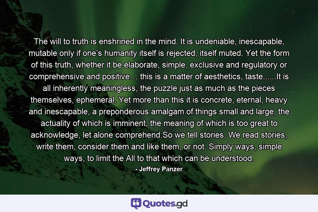 The will to truth is enshrined in the mind. It is undeniable, inescapable, mutable only if one’s humanity itself is rejected, itself muted. Yet the form of this truth, whether it be elaborate, simple, exclusive and regulatory or comprehensive and positive… this is a matter of aesthetics, taste......It is all inherently meaningless, the puzzle just as much as the pieces themselves, ephemeral. Yet more than this it is concrete, eternal, heavy and inescapable, a preponderous amalgam of things small and large, the actuality of which is imminent, the meaning of which is too great to acknowledge, let alone comprehend.So we tell stories. We read stories, write them, consider them and like them, or not. Simply ways, simple ways, to limit the All to that which can be understood. - Quote by Jeffrey Panzer