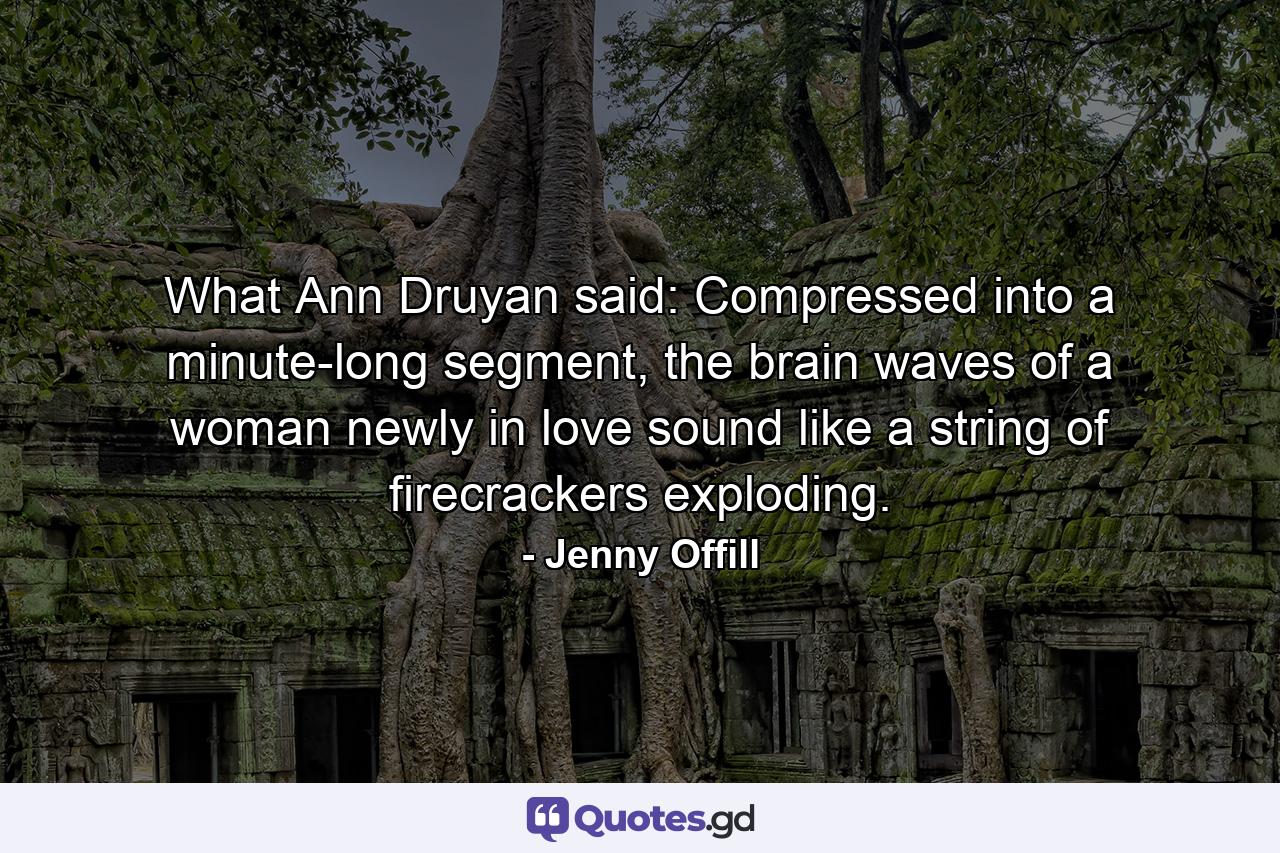 What Ann Druyan said: Compressed into a minute-long segment, the brain waves of a woman newly in love sound like a string of firecrackers exploding. - Quote by Jenny Offill