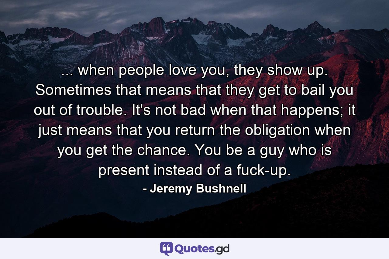 ... when people love you, they show up. Sometimes that means that they get to bail you out of trouble. It's not bad when that happens; it just means that you return the obligation when you get the chance. You be a guy who is present instead of a fuck-up. - Quote by Jeremy Bushnell