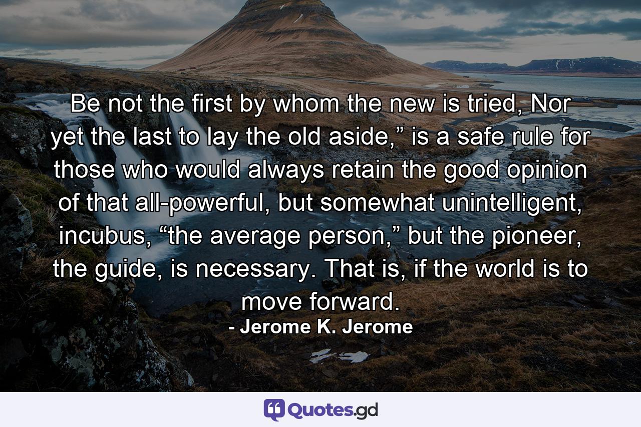 Be not the first by whom the new is tried, Nor yet the last to lay the old aside,” is a safe rule for those who would always retain the good opinion of that all-powerful, but somewhat unintelligent, incubus, “the average person,” but the pioneer, the guide, is necessary. That is, if the world is to move forward. - Quote by Jerome K. Jerome