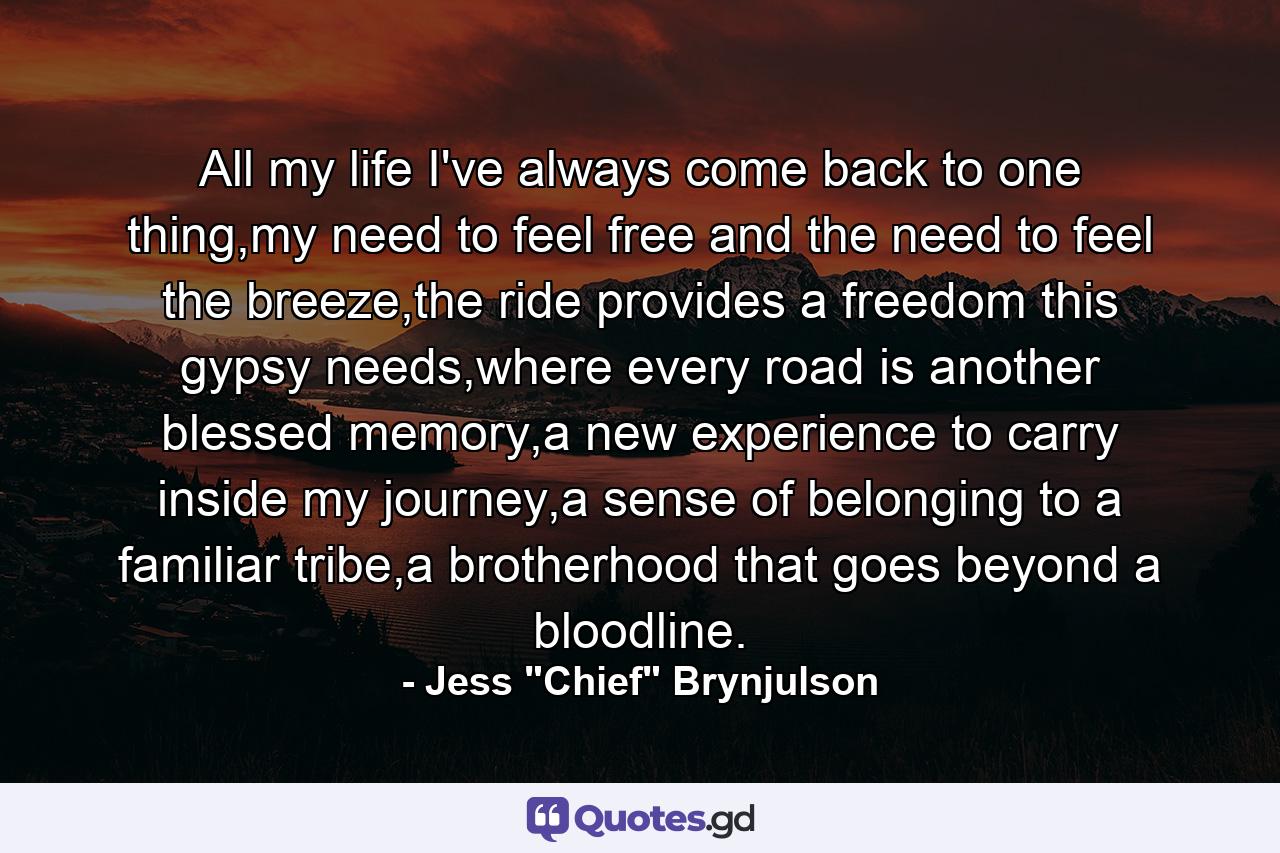 All my life I've always come back to one thing,my need to feel free and the need to feel the breeze,the ride provides a freedom this gypsy needs,where every road is another blessed memory,a new experience to carry inside my journey,a sense of belonging to a familiar tribe,a brotherhood that goes beyond a bloodline. - Quote by Jess 