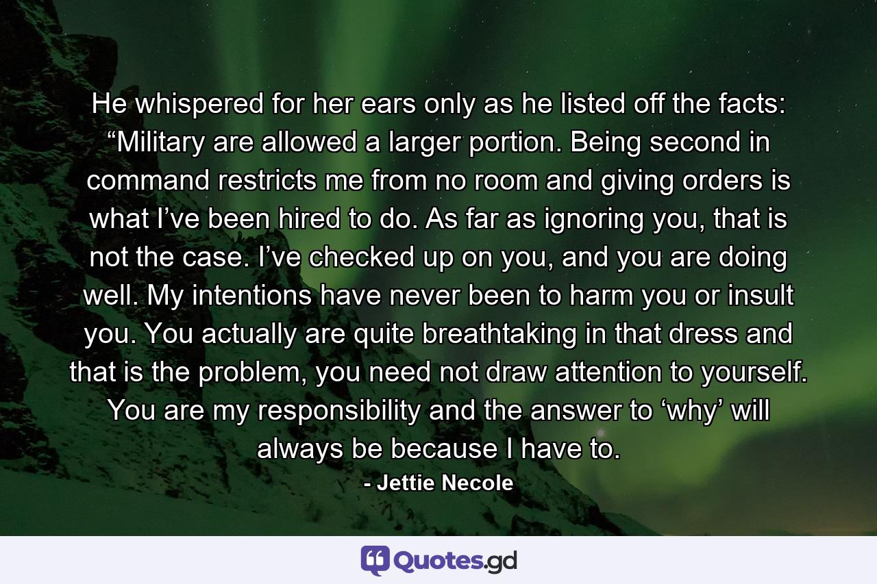 He whispered for her ears only as he listed off the facts: “Military are allowed a larger portion. Being second in command restricts me from no room and giving orders is what I’ve been hired to do. As far as ignoring you, that is not the case. I’ve checked up on you, and you are doing well. My intentions have never been to harm you or insult you. You actually are quite breathtaking in that dress and that is the problem, you need not draw attention to yourself. You are my responsibility and the answer to ‘why’ will always be because I have to. - Quote by Jettie Necole