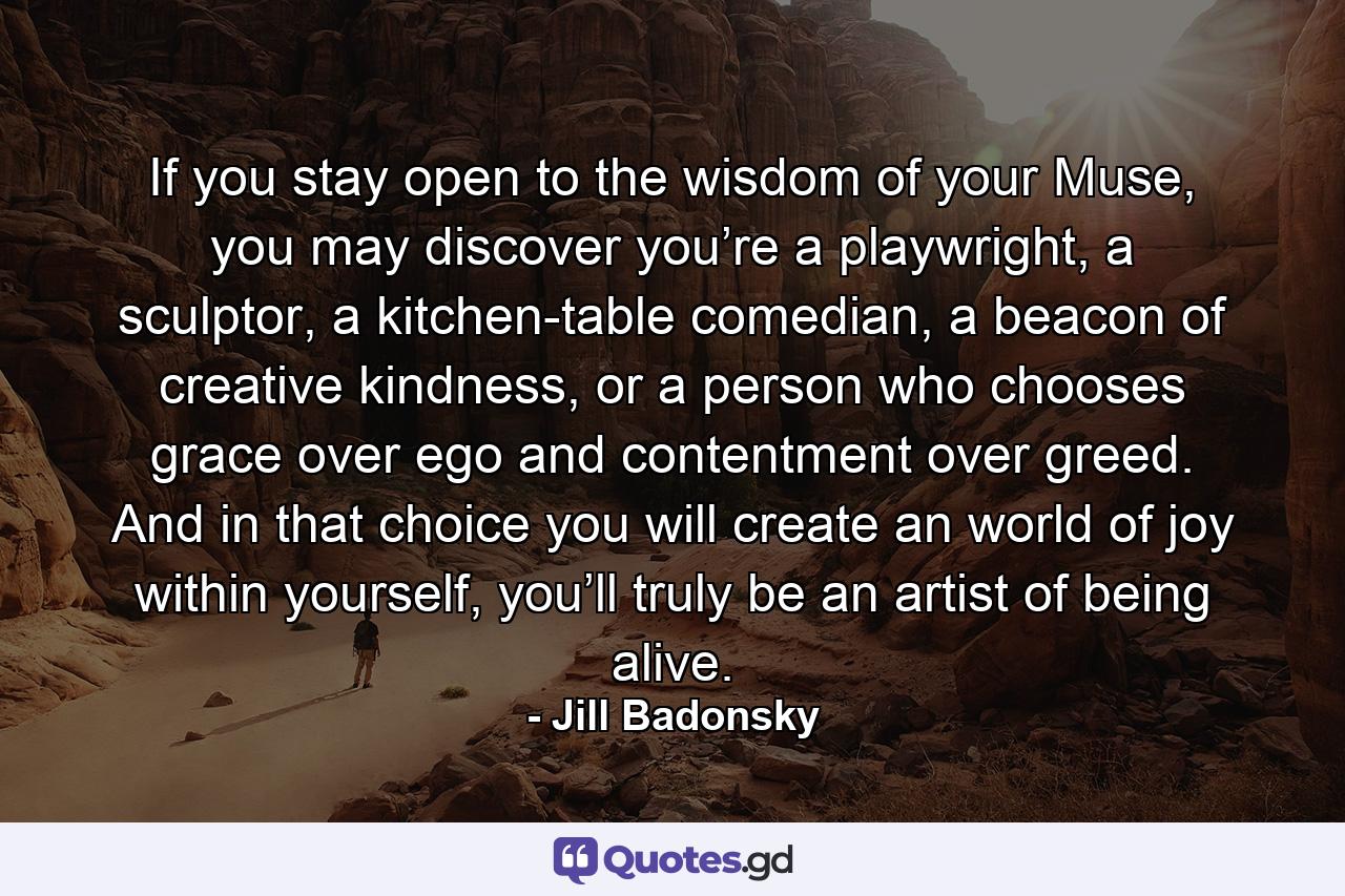 If you stay open to the wisdom of your Muse, you may discover you’re a playwright, a sculptor, a kitchen-table comedian, a beacon of creative kindness, or a person who chooses grace over ego and contentment over greed. And in that choice you will create an world of joy within yourself, you’ll truly be an artist of being alive. - Quote by Jill Badonsky