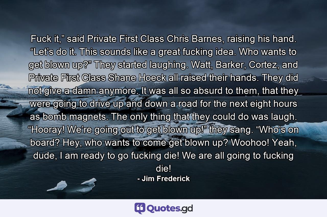 Fuck it,” said Private First Class Chris Barnes, raising his hand. “Let’s do it. This sounds like a great fucking idea. Who wants to get blown up?” They started laughing. Watt, Barker, Cortez, and Private First Class Shane Hoeck all raised their hands. They did not give a damn anymore. It was all so absurd to them, that they were going to drive up and down a road for the next eight hours as bomb magnets. The only thing that they could do was laugh. “Hooray! We’re going out to get blown up!” they sang. “Who’s on board? Hey, who wants to come get blown up? Woohoo! Yeah, dude, I am ready to go fucking die! We are all going to fucking die! - Quote by Jim Frederick