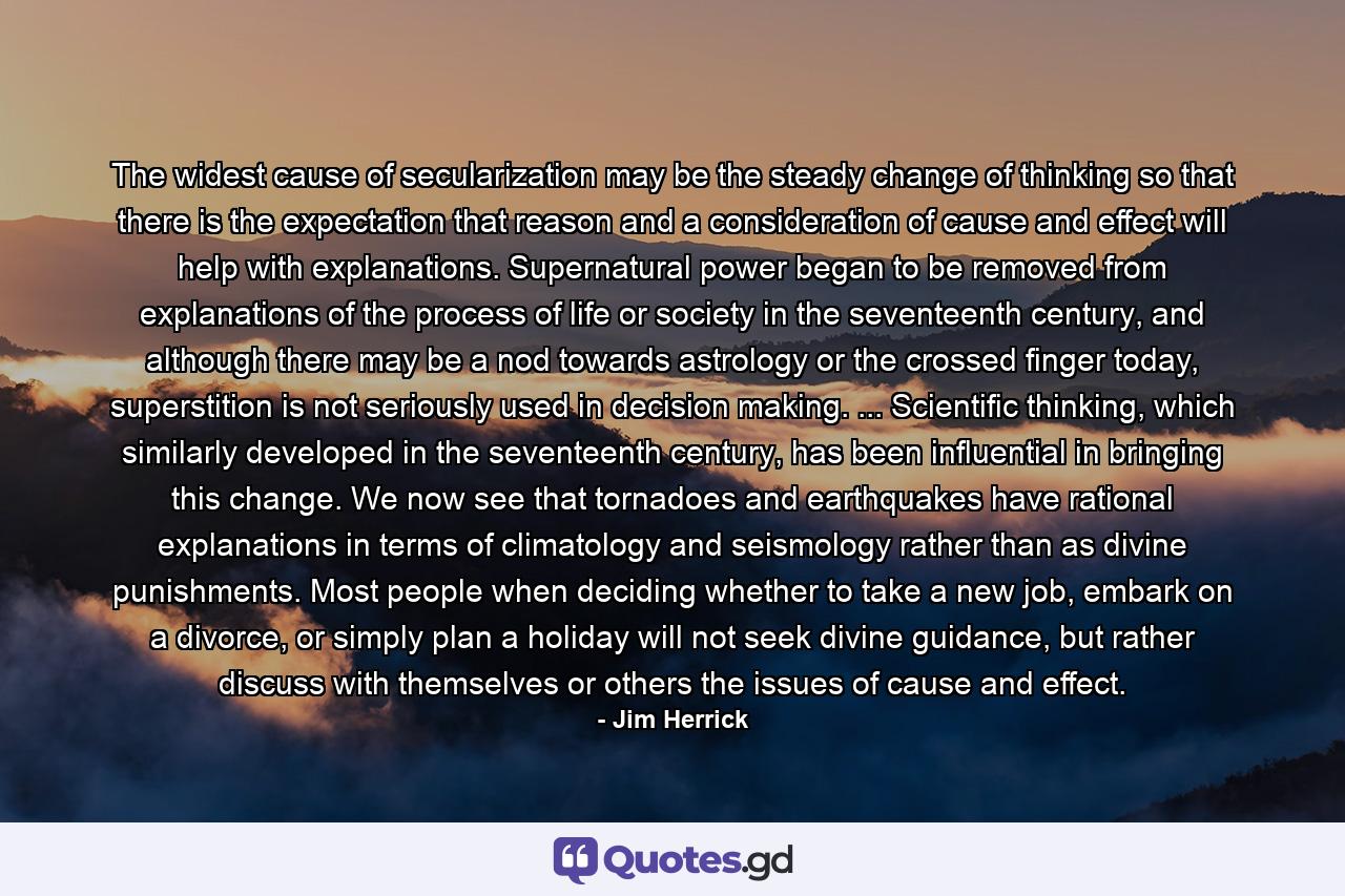 The widest cause of secularization may be the steady change of thinking so that there is the expectation that reason and a consideration of cause and effect will help with explanations. Supernatural power began to be removed from explanations of the process of life or society in the seventeenth century, and although there may be a nod towards astrology or the crossed finger today, superstition is not seriously used in decision making. ... Scientific thinking, which similarly developed in the seventeenth century, has been influential in bringing this change. We now see that tornadoes and earthquakes have rational explanations in terms of climatology and seismology rather than as divine punishments. Most people when deciding whether to take a new job, embark on a divorce, or simply plan a holiday will not seek divine guidance, but rather discuss with themselves or others the issues of cause and effect. - Quote by Jim Herrick
