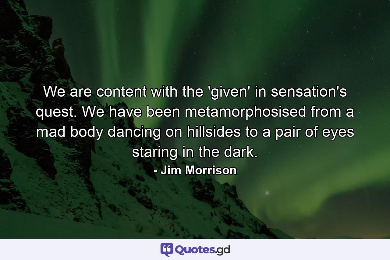 We are content with the 'given' in sensation's quest. We have been metamorphosised from a mad body dancing on hillsides to a pair of eyes staring in the dark. - Quote by Jim Morrison