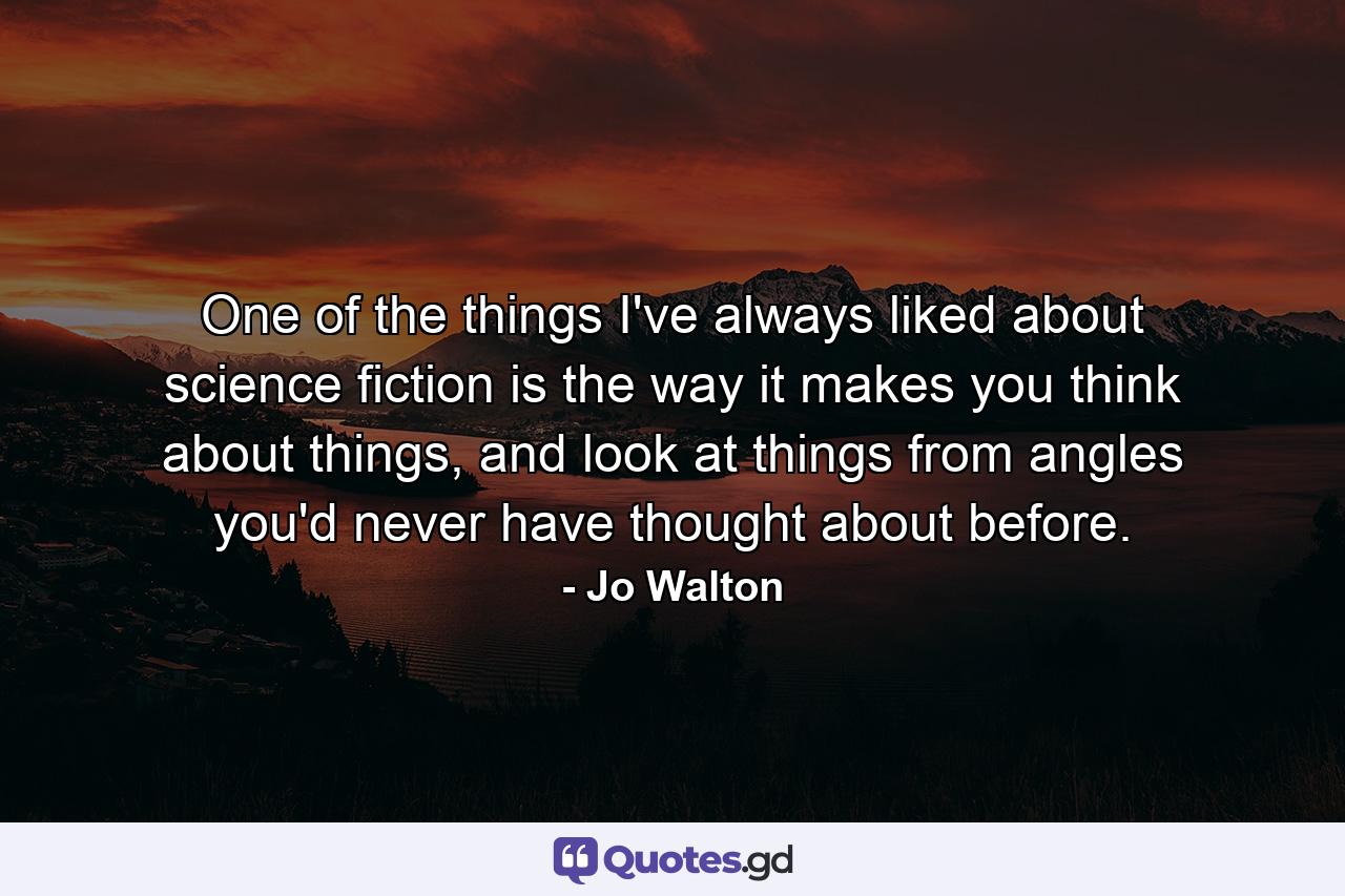 One of the things I've always liked about science fiction is the way it makes you think about things, and look at things from angles you'd never have thought about before. - Quote by Jo Walton