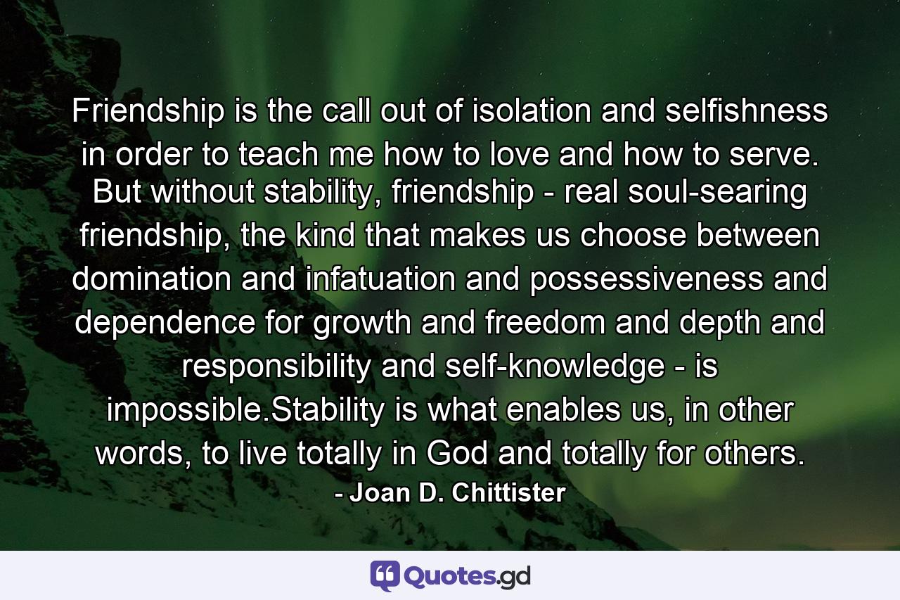 Friendship is the call out of isolation and selfishness in order to teach me how to love and how to serve. But without stability, friendship - real soul-searing friendship, the kind that makes us choose between domination and infatuation and possessiveness and dependence for growth and freedom and depth and responsibility and self-knowledge - is impossible.Stability is what enables us, in other words, to live totally in God and totally for others. - Quote by Joan D. Chittister