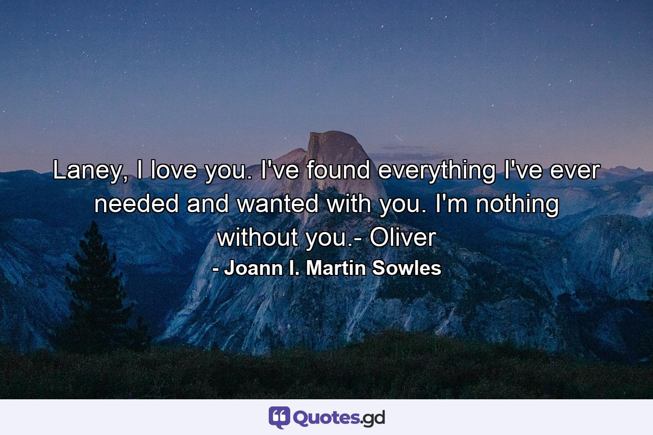 Laney, I love you. I've found everything I've ever needed and wanted with you. I'm nothing without you.- Oliver - Quote by Joann I. Martin Sowles