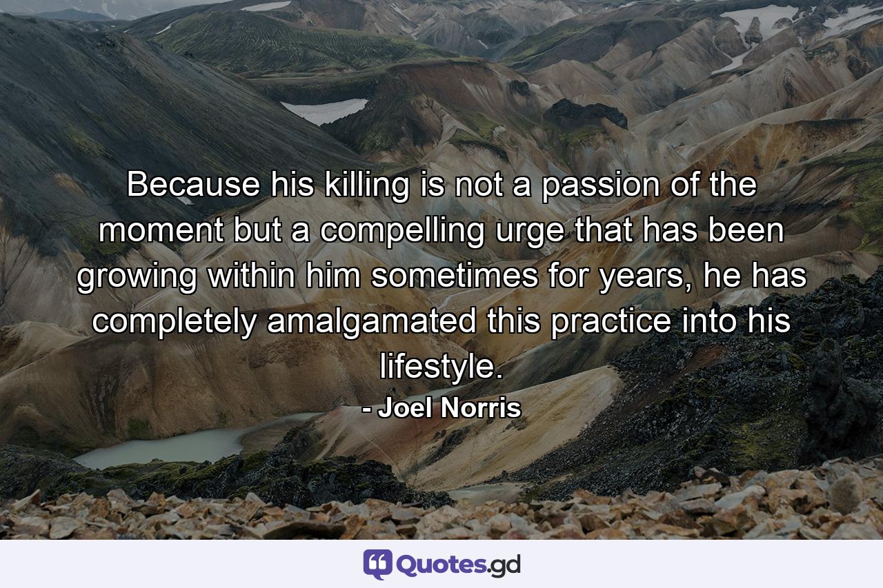 Because his killing is not a passion of the moment but a compelling urge that has been growing within him sometimes for years, he has completely amalgamated this practice into his lifestyle. - Quote by Joel Norris