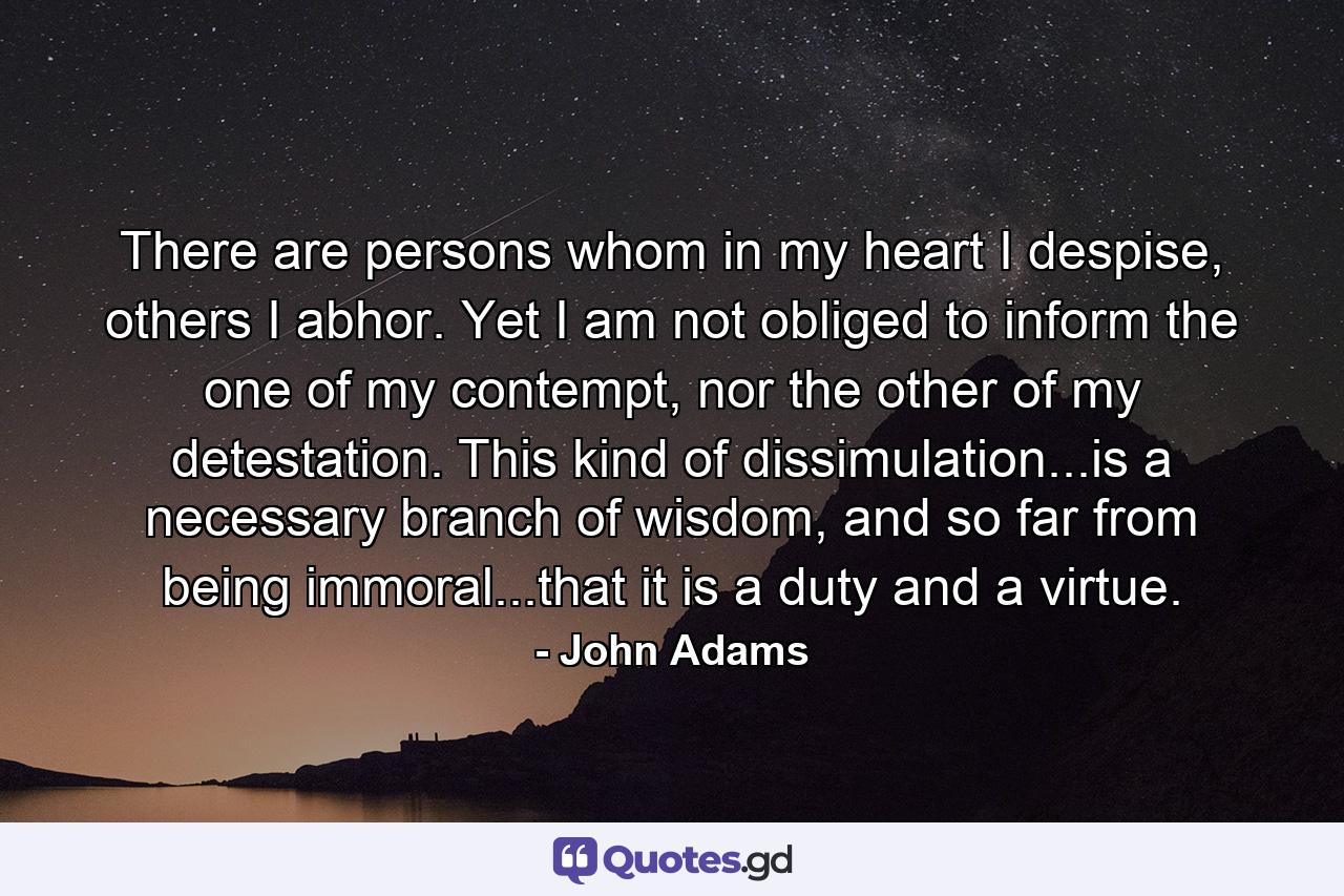 There are persons whom in my heart I despise, others I abhor. Yet I am not obliged to inform the one of my contempt, nor the other of my detestation. This kind of dissimulation...is a necessary branch of wisdom, and so far from being immoral...that it is a duty and a virtue. - Quote by John Adams