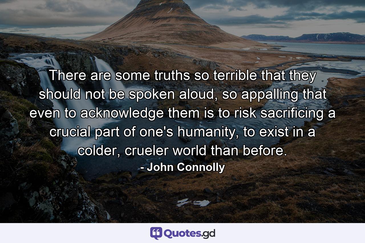 There are some truths so terrible that they should not be spoken aloud, so appalling that even to acknowledge them is to risk sacrificing a crucial part of one's humanity, to exist in a colder, crueler world than before. - Quote by John Connolly