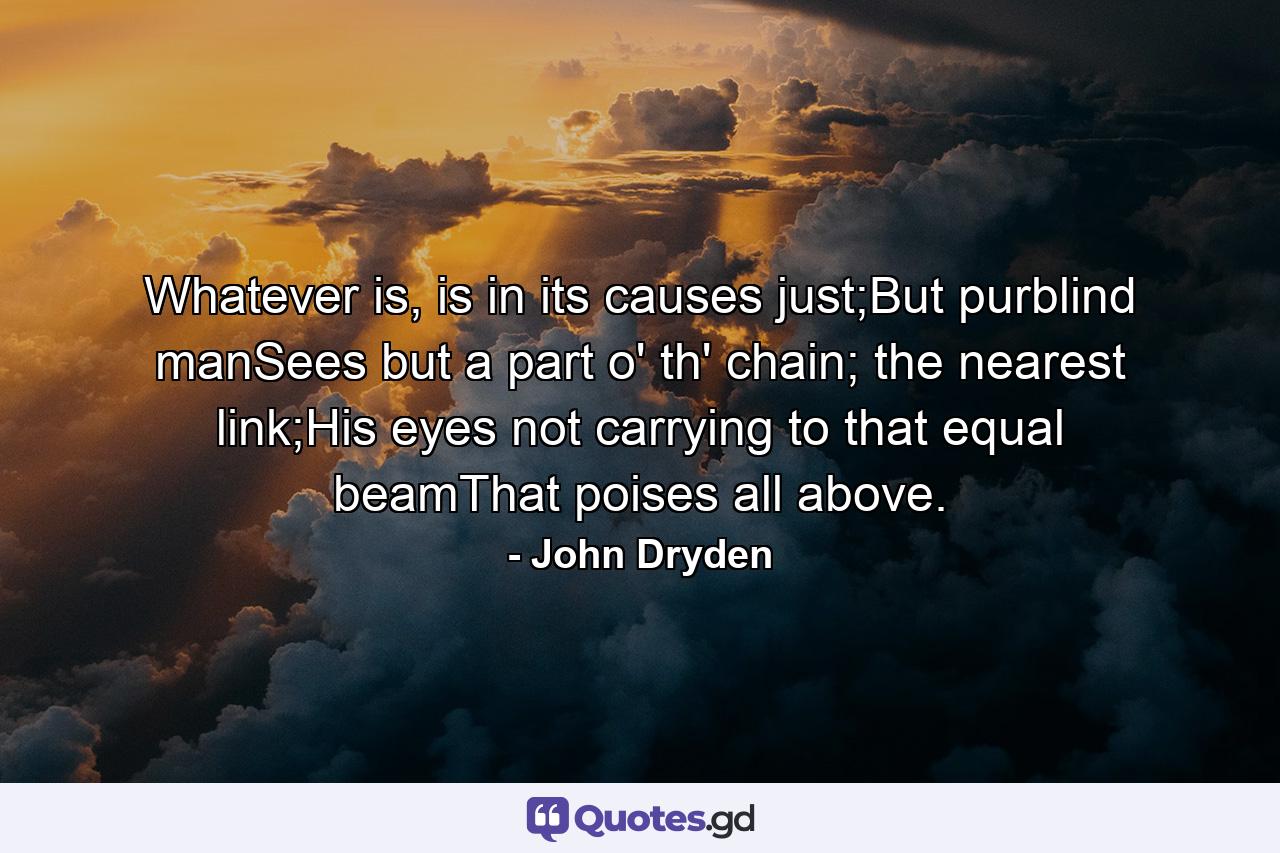 Whatever is, is in its causes just;But purblind manSees but a part o' th' chain; the nearest link;His eyes not carrying to that equal beamThat poises all above. - Quote by John Dryden