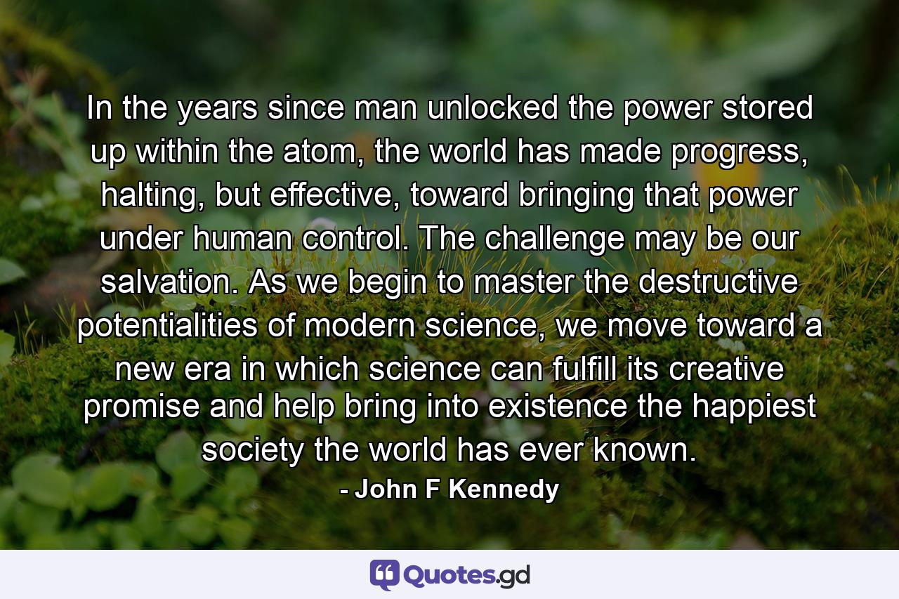 In the years since man unlocked the power stored up within the atom, the world has made progress, halting, but effective, toward bringing that power under human control. The challenge may be our salvation. As we begin to master the destructive potentialities of modern science, we move toward a new era in which science can fulfill its creative promise and help bring into existence the happiest society the world has ever known. - Quote by John F Kennedy