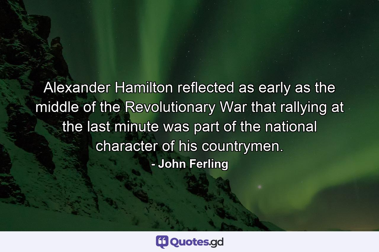 Alexander Hamilton reflected as early as the middle of the Revolutionary War that rallying at the last minute was part of the national character of his countrymen. - Quote by John Ferling