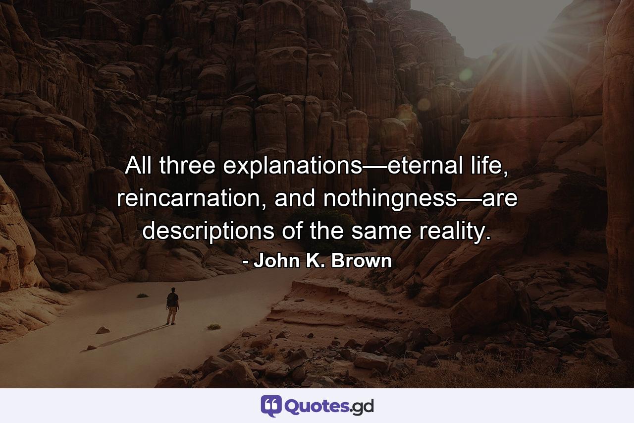 All three explanations—eternal life, reincarnation, and nothingness—are descriptions of the same reality. - Quote by John K. Brown