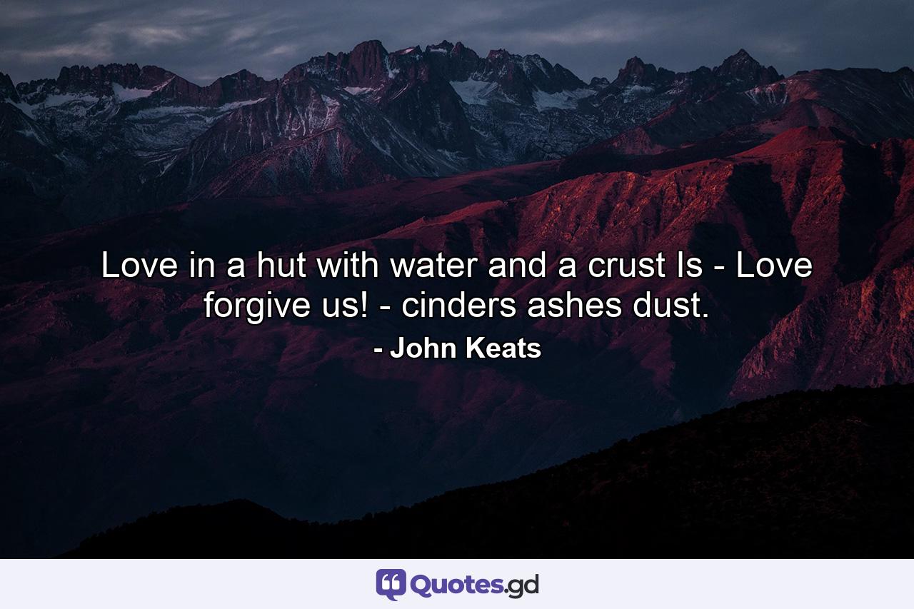 Love in a hut  with water and a crust  Is - Love  forgive us! - cinders  ashes  dust. - Quote by John Keats