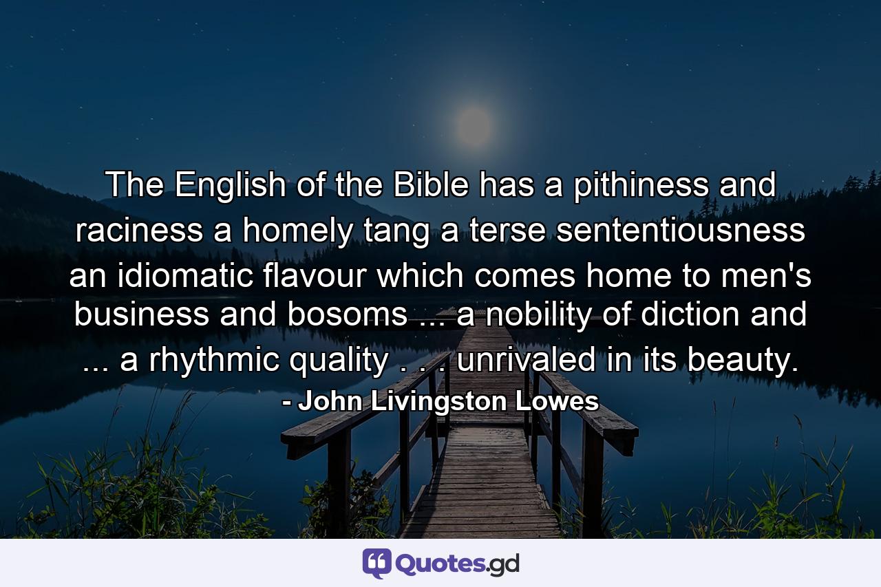 The English of the Bible has a pithiness and raciness  a homely tang  a terse sententiousness  an idiomatic flavour which comes home to men's business and bosoms ... a nobility of diction and ... a rhythmic quality . . . unrivaled in its beauty. - Quote by John Livingston Lowes