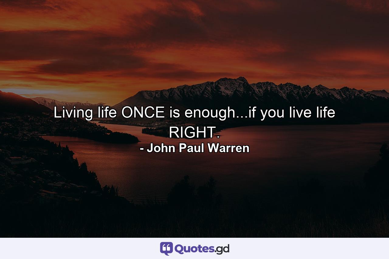 Living life ONCE is enough...if you live life RIGHT. - Quote by John Paul Warren