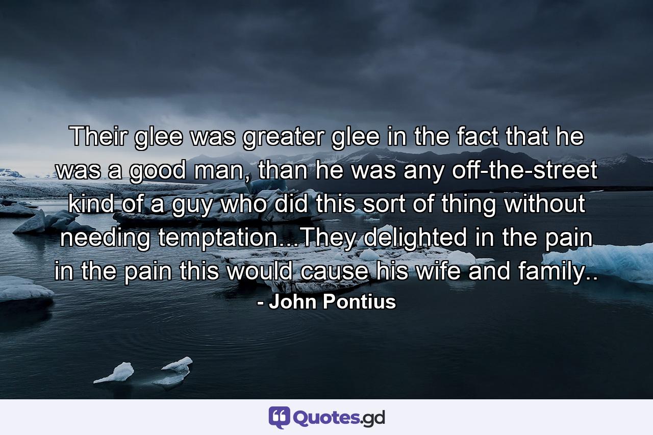 Their glee was greater glee in the fact that he was a good man, than he was any off-the-street kind of a guy who did this sort of thing without needing temptation...They delighted in the pain in the pain this would cause his wife and family.. - Quote by John Pontius