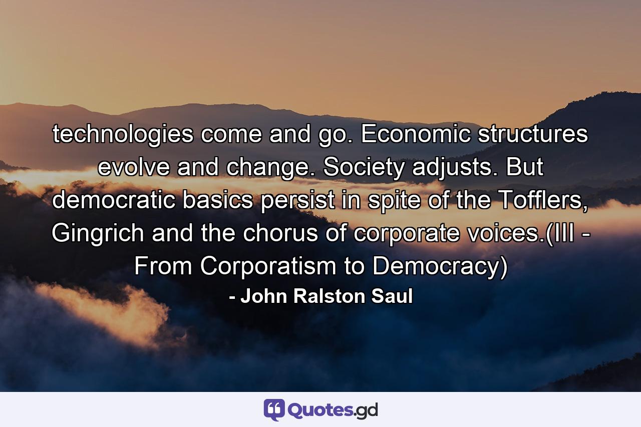 technologies come and go. Economic structures evolve and change. Society adjusts. But democratic basics persist in spite of the Tofflers, Gingrich and the chorus of corporate voices.(III - From Corporatism to Democracy) - Quote by John Ralston Saul