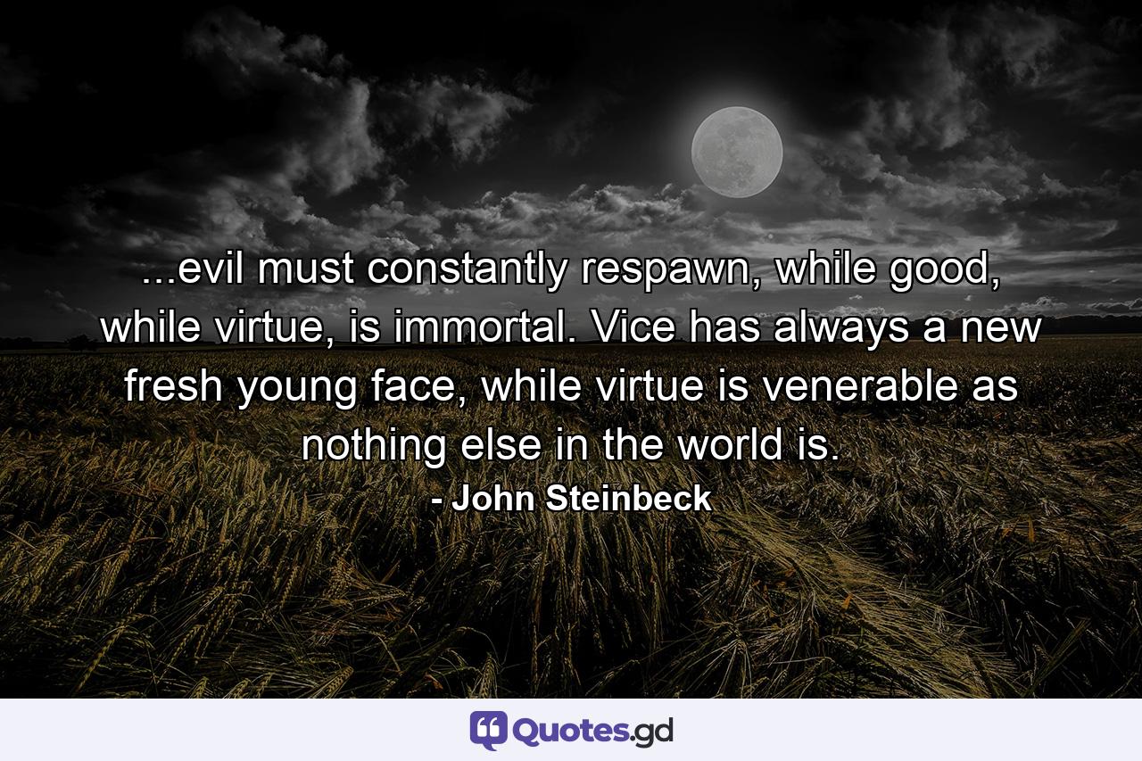 ...evil must constantly respawn, while good, while virtue, is immortal. Vice has always a new fresh young face, while virtue is venerable as nothing else in the world is. - Quote by John Steinbeck