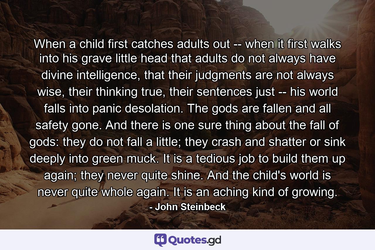 When a child first catches adults out -- when it first walks into his grave little head that adults do not always have divine intelligence, that their judgments are not always wise, their thinking true, their sentences just -- his world falls into panic desolation. The gods are fallen and all safety gone. And there is one sure thing about the fall of gods: they do not fall a little; they crash and shatter or sink deeply into green muck. It is a tedious job to build them up again; they never quite shine. And the child's world is never quite whole again. It is an aching kind of growing. - Quote by John Steinbeck