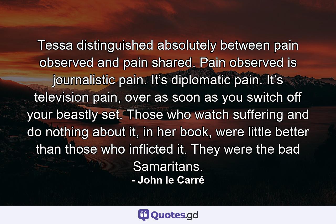 Tessa distinguished absolutely between pain observed and pain shared. Pain observed is journalistic pain. It’s diplomatic pain. It’s television pain, over as soon as you switch off your beastly set. Those who watch suffering and do nothing about it, in her book, were little better than those who inflicted it. They were the bad Samaritans. - Quote by John le Carré