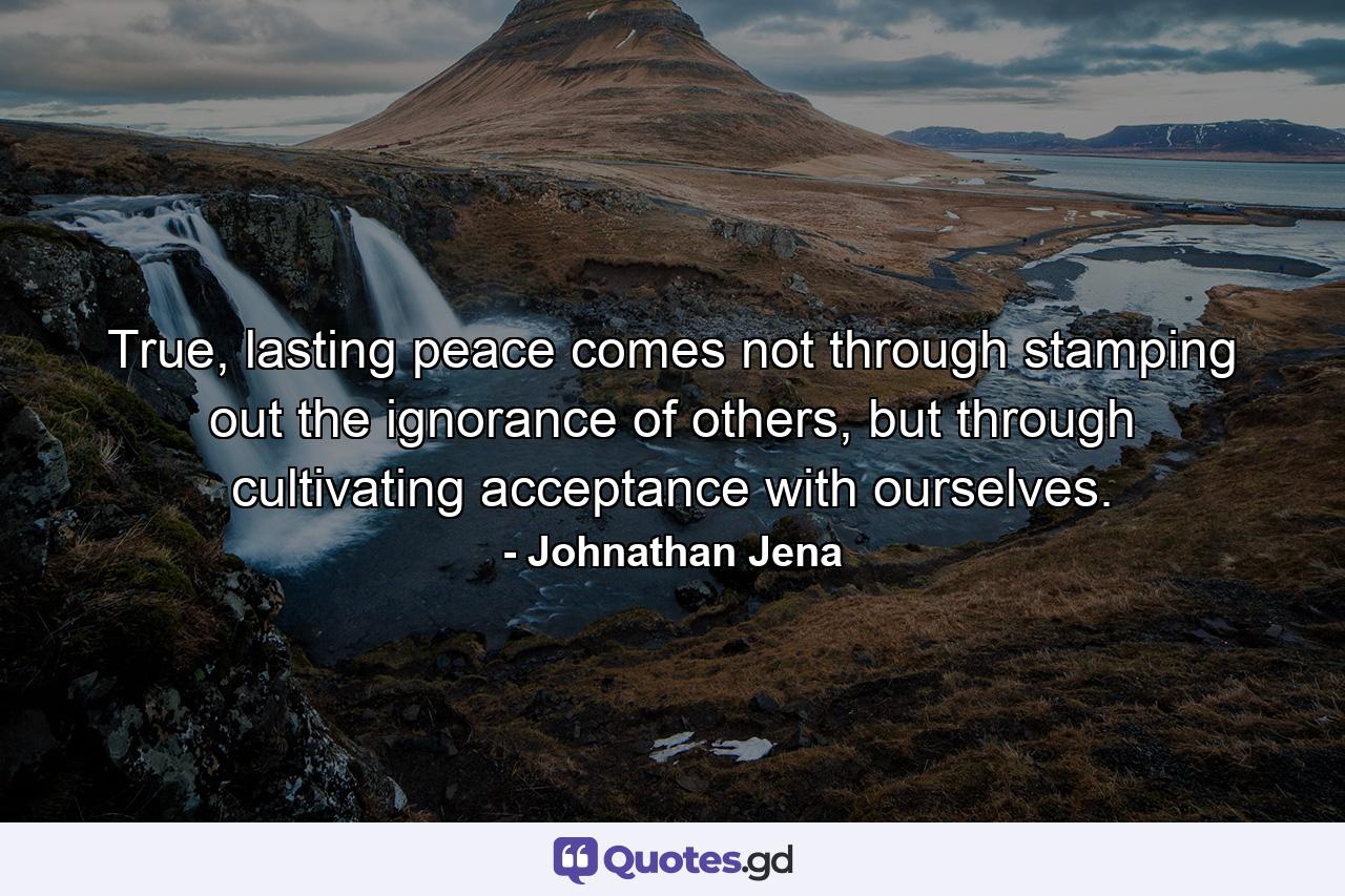 True, lasting peace comes not through stamping out the ignorance of others, but through cultivating acceptance with ourselves. - Quote by Johnathan Jena