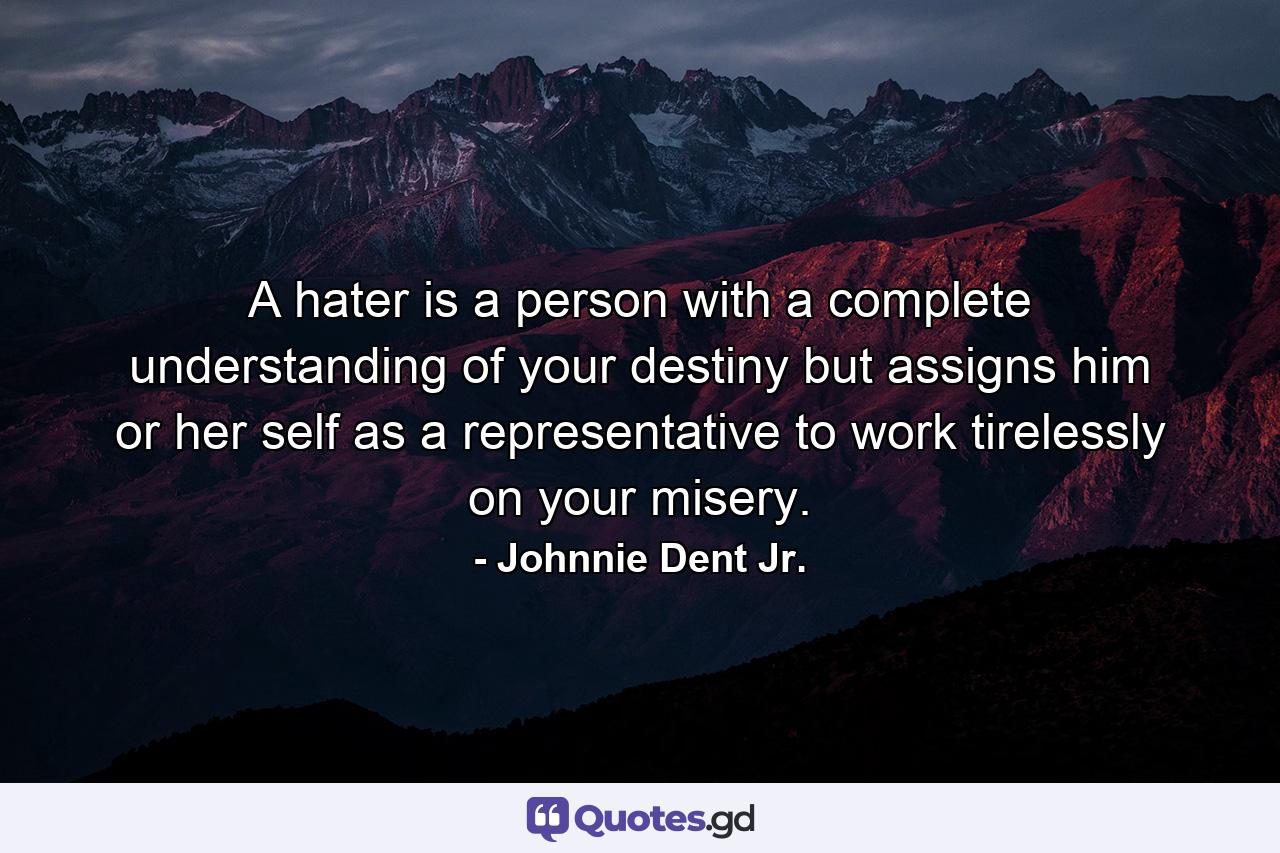 A hater is a person with a complete understanding of your destiny but assigns him or her self as a representative to work tirelessly on your misery. - Quote by Johnnie Dent Jr.