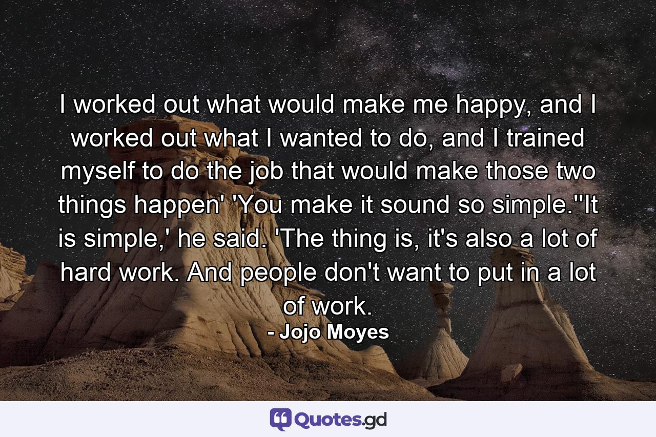 I worked out what would make me happy, and I worked out what I wanted to do, and I trained myself to do the job that would make those two things happen' 'You make it sound so simple.''It is simple,' he said. 'The thing is, it's also a lot of hard work. And people don't want to put in a lot of work. - Quote by Jojo Moyes