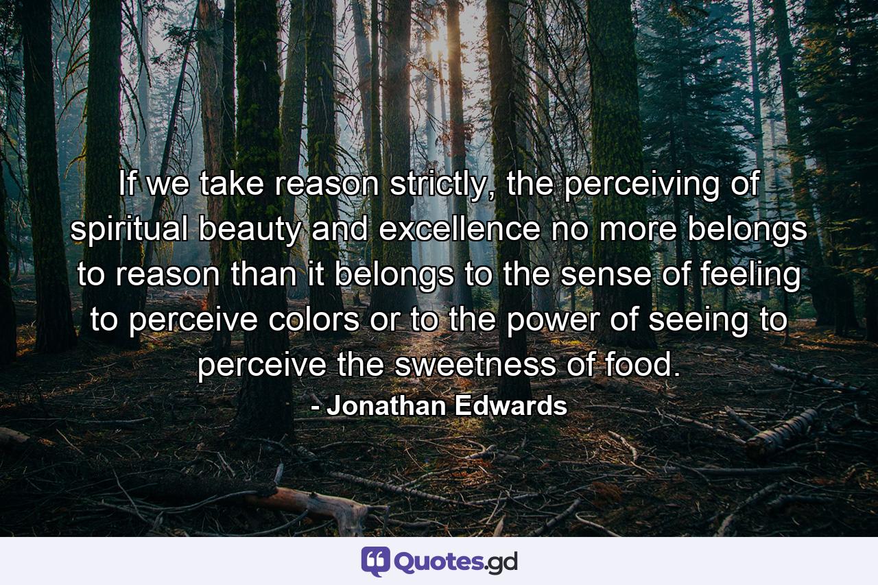 If we take reason strictly, the perceiving of spiritual beauty and excellence no more belongs to reason than it belongs to the sense of feeling to perceive colors or to the power of seeing to perceive the sweetness of food. - Quote by Jonathan Edwards