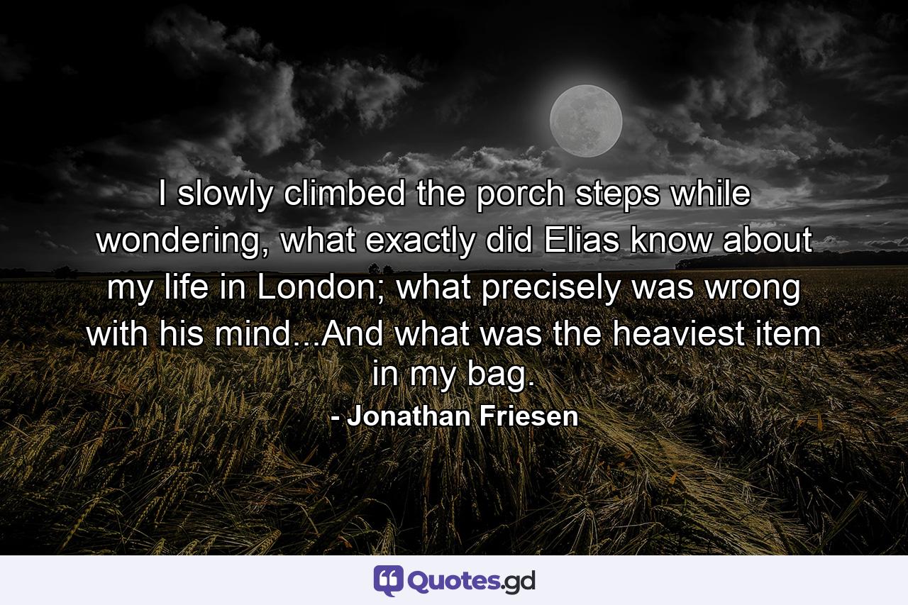 I slowly climbed the porch steps while wondering, what exactly did Elias know about my life in London; what precisely was wrong with his mind...And what was the heaviest item in my bag. - Quote by Jonathan Friesen