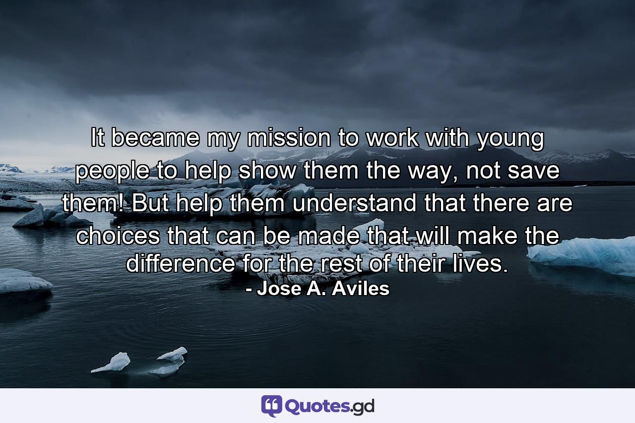 It became my mission to work with young people to help show them the way, not save them! But help them understand that there are choices that can be made that will make the difference for the rest of their lives. - Quote by Jose A. Aviles