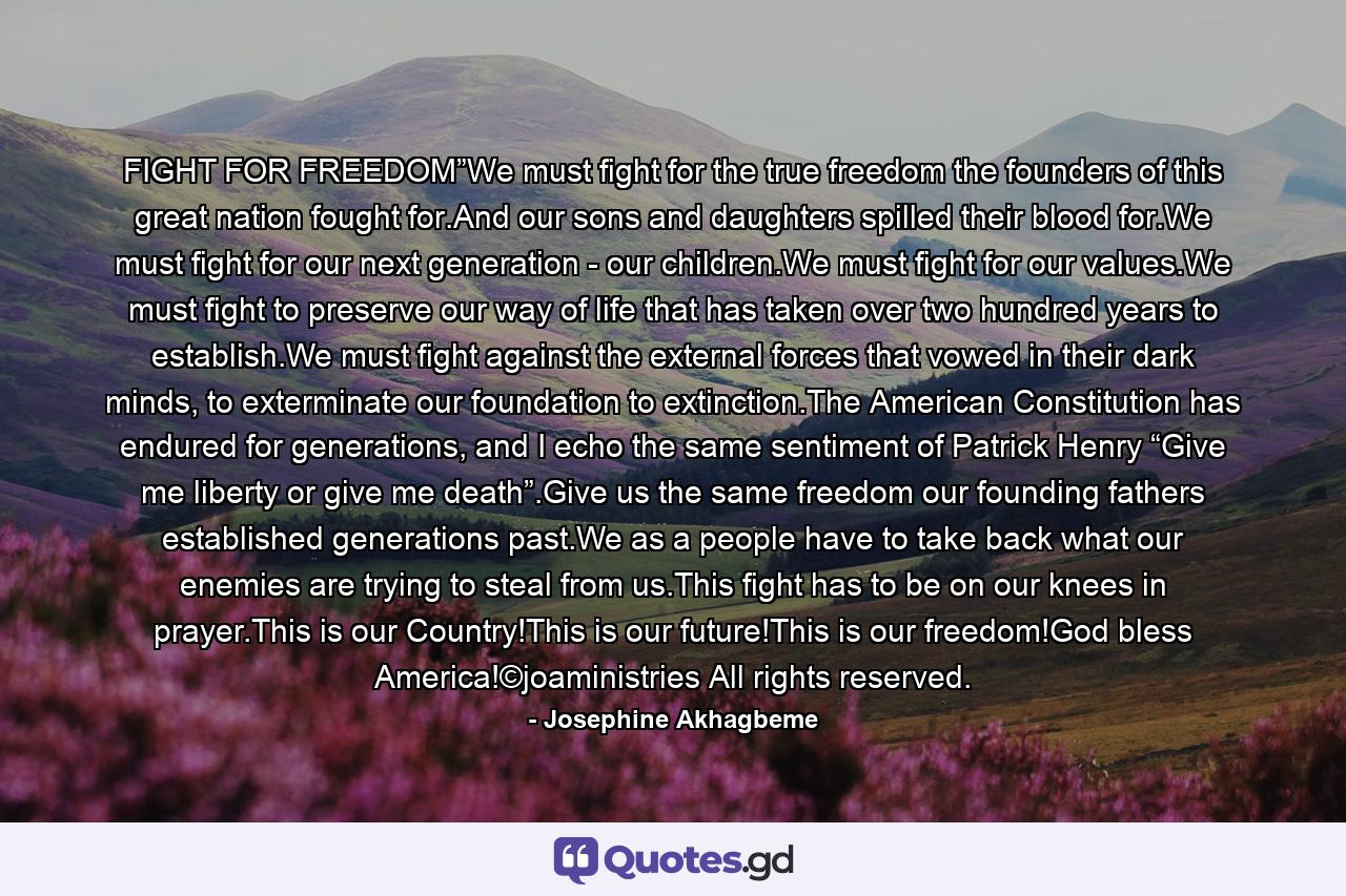 FIGHT FOR FREEDOM”We must fight for the true freedom the founders of this great nation fought for.And our sons and daughters spilled their blood for.We must fight for our next generation - our children.We must fight for our values.We must fight to preserve our way of life that has taken over two hundred years to establish.We must fight against the external forces that vowed in their dark minds, to exterminate our foundation to extinction.The American Constitution has endured for generations, and I echo the same sentiment of Patrick Henry “Give me liberty or give me death”.Give us the same freedom our founding fathers established generations past.We as a people have to take back what our enemies are trying to steal from us.This fight has to be on our knees in prayer.This is our Country!This is our future!This is our freedom!God bless America!©joaministries All rights reserved. - Quote by Josephine Akhagbeme