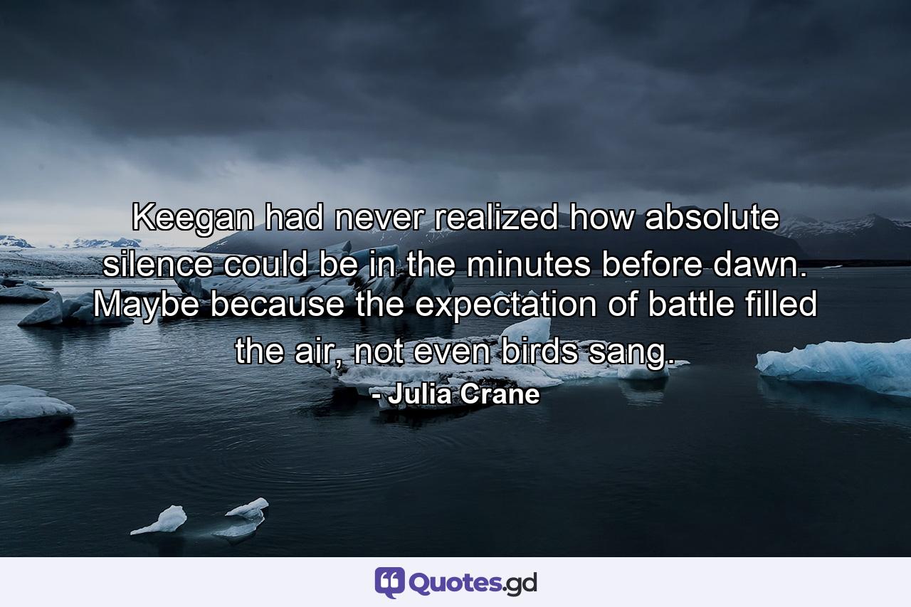 Keegan had never realized how absolute silence could be in the minutes before dawn. Maybe because the expectation of battle filled the air, not even birds sang. - Quote by Julia Crane