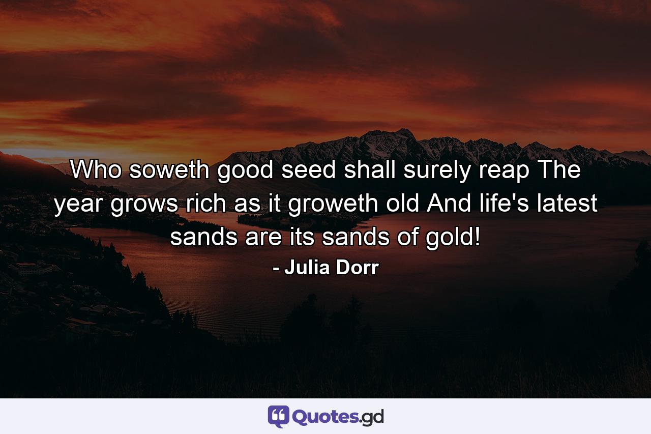 Who soweth good seed shall surely reap  The year grows rich as it groweth old  And life's latest sands are its sands of gold! - Quote by Julia Dorr