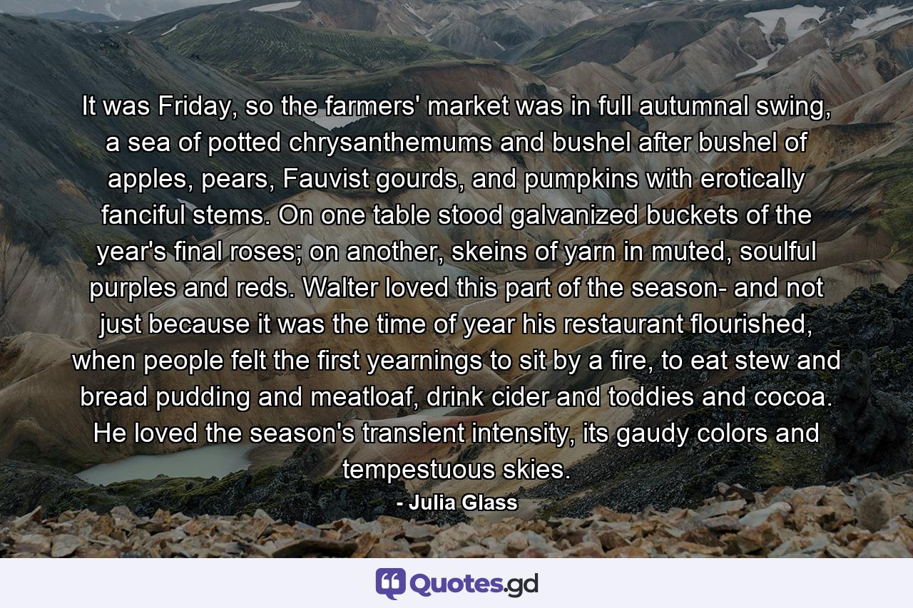 It was Friday, so the farmers' market was in full autumnal swing, a sea of potted chrysanthemums and bushel after bushel of apples, pears, Fauvist gourds, and pumpkins with erotically fanciful stems. On one table stood galvanized buckets of the year's final roses; on another, skeins of yarn in muted, soulful purples and reds. Walter loved this part of the season- and not just because it was the time of year his restaurant flourished, when people felt the first yearnings to sit by a fire, to eat stew and bread pudding and meatloaf, drink cider and toddies and cocoa. He loved the season's transient intensity, its gaudy colors and tempestuous skies. - Quote by Julia Glass