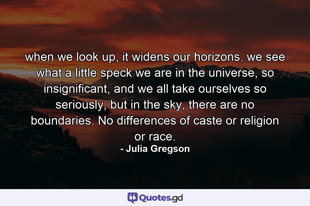 when we look up, it widens our horizons. we see what a little speck we are in the universe, so insignificant, and we all take ourselves so seriously, but in the sky, there are no boundaries. No differences of caste or religion or race. - Quote by Julia Gregson